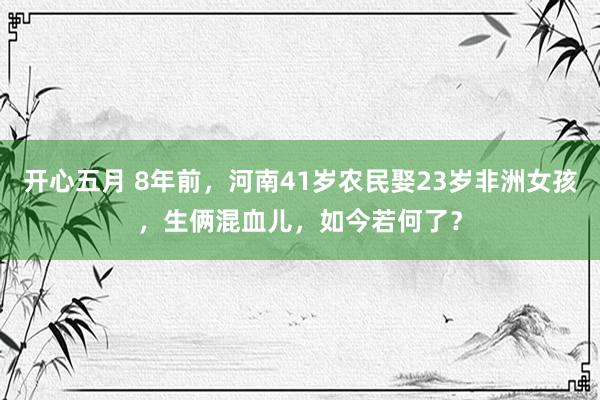 开心五月 8年前，河南41岁农民娶23岁非洲女孩，生俩混血儿，如今若何了？