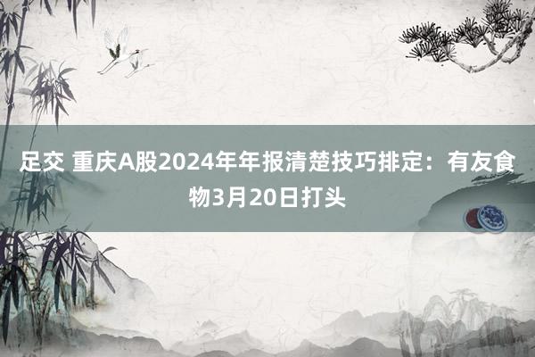 足交 重庆A股2024年年报清楚技巧排定：有友食物3月20日打头