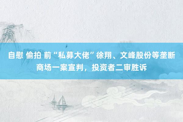 自慰 偷拍 前“私募大佬”徐翔、文峰股份等垄断商场一案宣判，投资者二审胜诉