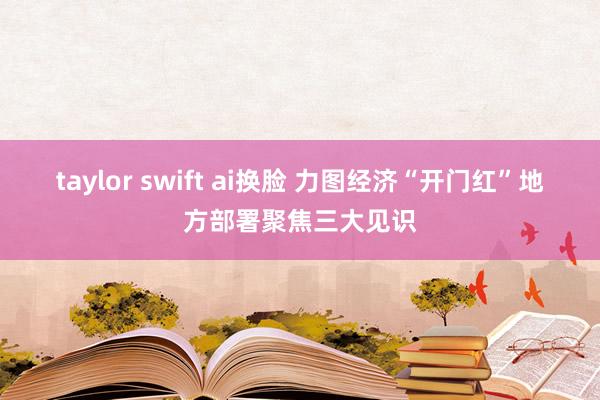 taylor swift ai换脸 力图经济“开门红”　地方部署聚焦三大见识