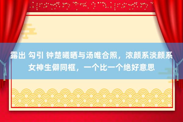 露出 勾引 钟楚曦晒与汤唯合照，浓颜系淡颜系女神生僻同框，一个比一个绝好意思