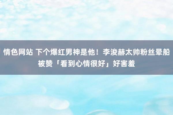 情色网站 下个爆红男神是他！李浚赫太帅粉丝晕船　被赞「看到心情很好」好害羞