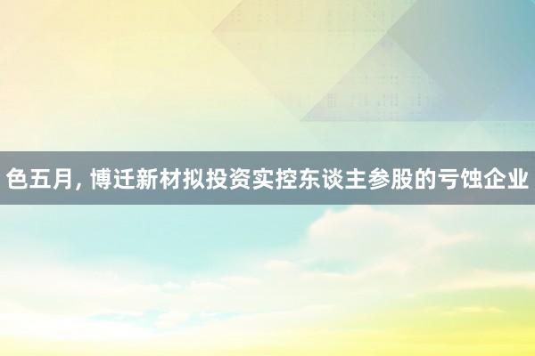 色五月， 博迁新材拟投资实控东谈主参股的亏蚀企业