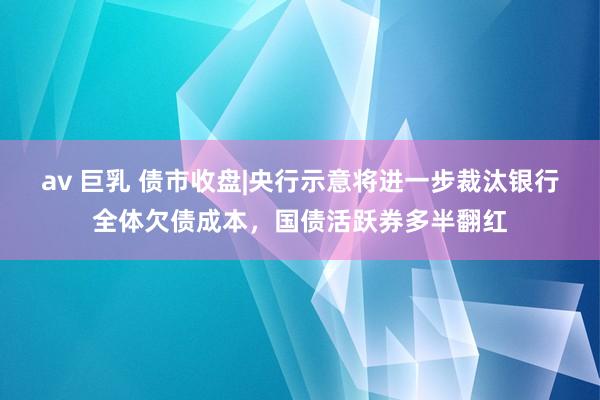 av 巨乳 债市收盘|央行示意将进一步裁汰银行全体欠债成本，国债活跃券多半翻红