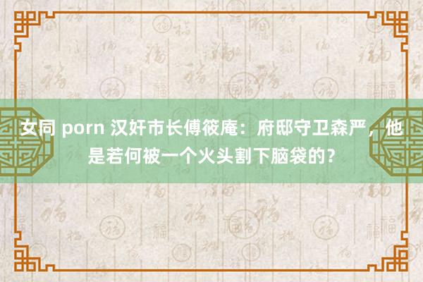 女同 porn 汉奸市长傅筱庵：府邸守卫森严，他是若何被一个火头割下脑袋的？