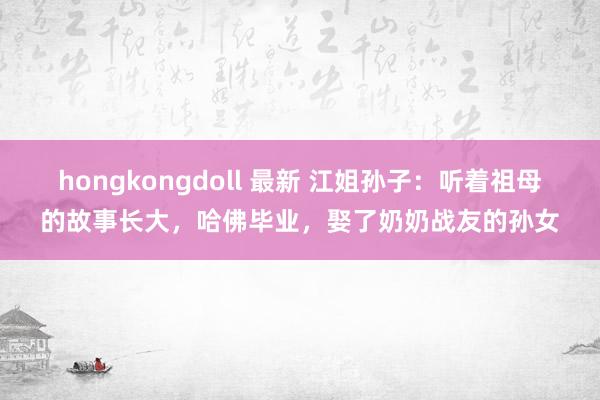 hongkongdoll 最新 江姐孙子：听着祖母的故事长大，哈佛毕业，娶了奶奶战友的孙女