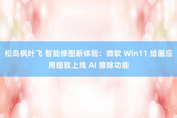 松岛枫叶飞 智能修图新体验：微软 Win11 绘画应用细致上线 AI 擦除功能