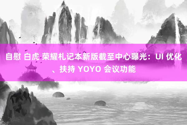 自慰 白虎 荣耀札记本新版截至中心曝光：UI 优化、扶持 YOYO 会议功能