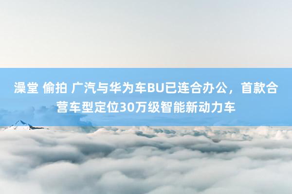 澡堂 偷拍 广汽与华为车BU已连合办公，首款合营车型定位30万级智能新动力车