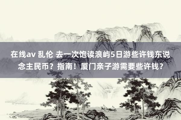 在线av 乱伦 去一次饱读浪屿5日游些许钱东说念主民币？指南！厦门亲子游需要些许钱？