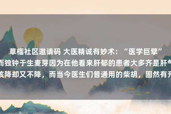 草榴社区邀请码 大医精诚有妙术：“医学巨擘”张锡纯疏肝无谓柴胡，而独钟于生麦芽因为在他看来肝郁的患者大多齐是肝气该升不升，胃气该降却又不降，而当今医生们普通用的柴胡，固然有升肝的作用，但同期也会连着胃气上逆。生...