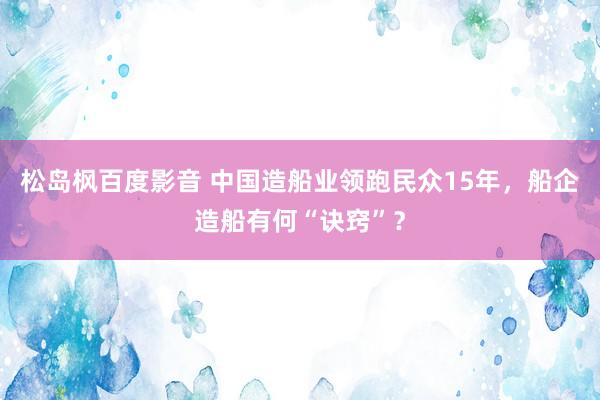 松岛枫百度影音 中国造船业领跑民众15年，船企造船有何“诀窍”？