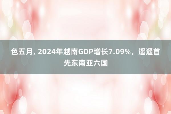 色五月， 2024年越南GDP增长7.09%，遥遥首先东南亚六国