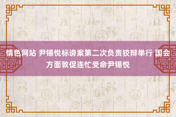 情色网站 尹锡悦标谤案第二次负责狡辩举行 国会方面敦促连忙受命尹锡悦