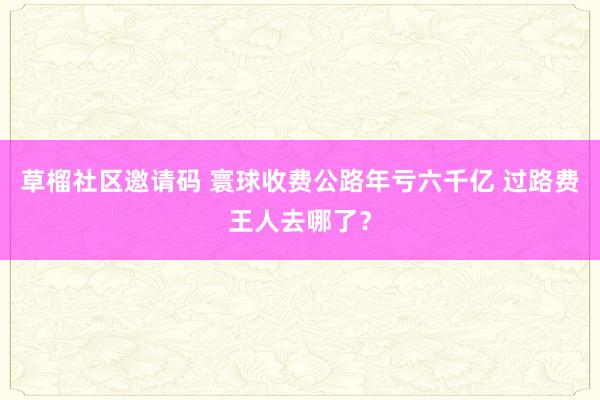 草榴社区邀请码 寰球收费公路年亏六千亿 过路费王人去哪了？