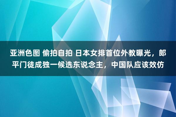 亚洲色图 偷拍自拍 日本女排首位外教曝光，郎平门徒成独一候选东说念主，中国队应该效仿