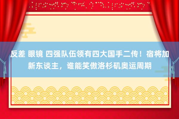 反差 眼镜 四强队伍领有四大国手二传！宿将加新东谈主，谁能笑傲洛杉矶奥运周期