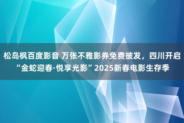 松岛枫百度影音 万张不雅影券免费披发，四川开启“金蛇迎春·悦享光影”2025新春电影生存季