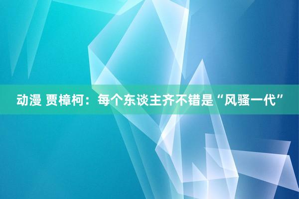 动漫 贾樟柯：每个东谈主齐不错是“风骚一代”