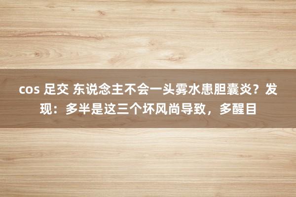 cos 足交 东说念主不会一头雾水患胆囊炎？发现：多半是这三个坏风尚导致，多醒目