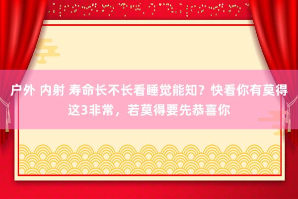 户外 内射 寿命长不长看睡觉能知？快看你有莫得这3非常，若莫得要先恭喜你