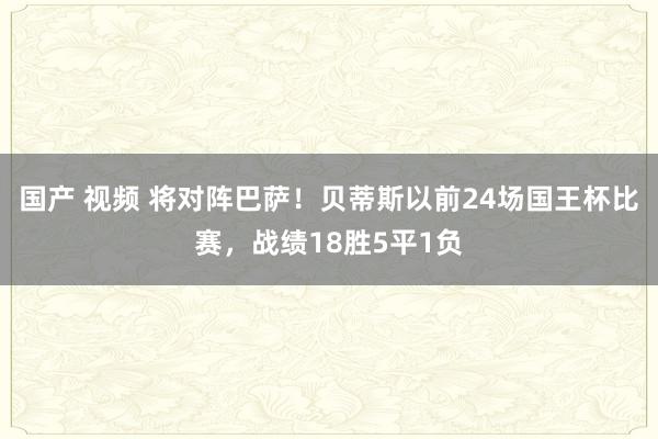 国产 视频 将对阵巴萨！贝蒂斯以前24场国王杯比赛，战绩18胜5平1负