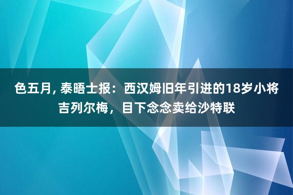 色五月， 泰晤士报：西汉姆旧年引进的18岁小将吉列尔梅，目下念念卖给沙特联