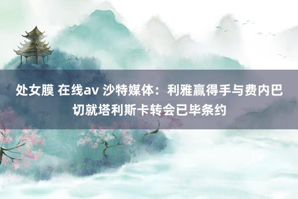 处女膜 在线av 沙特媒体：利雅赢得手与费内巴切就塔利斯卡转会已毕条约