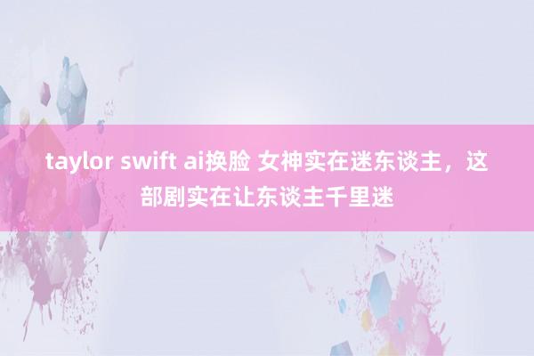 taylor swift ai换脸 女神实在迷东谈主，这部剧实在让东谈主千里迷