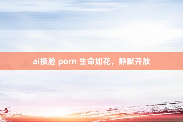 ai换脸 porn 生命如花，静默开放