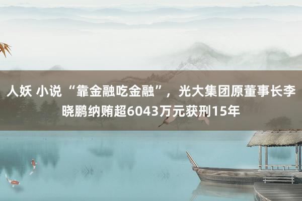 人妖 小说 “靠金融吃金融”，光大集团原董事长李晓鹏纳贿超6043万元获刑15年