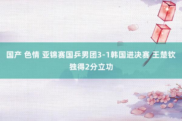 国产 色情 亚锦赛国乒男团3-1韩国进决赛 王楚钦独得2分立功