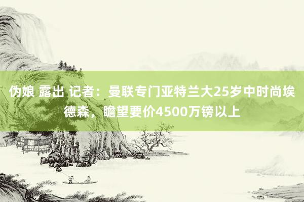 伪娘 露出 记者：曼联专门亚特兰大25岁中时尚埃德森，瞻望要价4500万镑以上