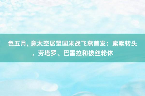 色五月， 意太空展望国米战飞燕首发：索默转头，劳塔罗、巴雷拉和拔丝轮休