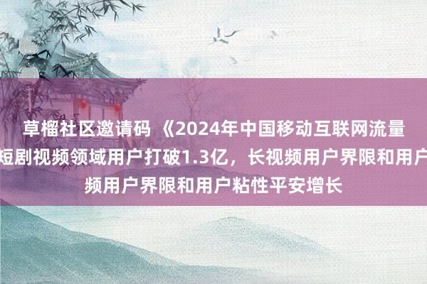 草榴社区邀请码 《2024年中国移动互联网流量年度请问》：短剧视频领域用户打破1.3亿，长视频用户界限和用户粘性平安增长