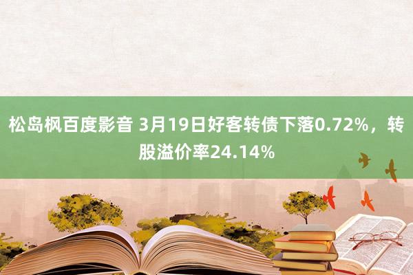 松岛枫百度影音 3月19日好客转债下落0.72%，转股溢价率24.14%