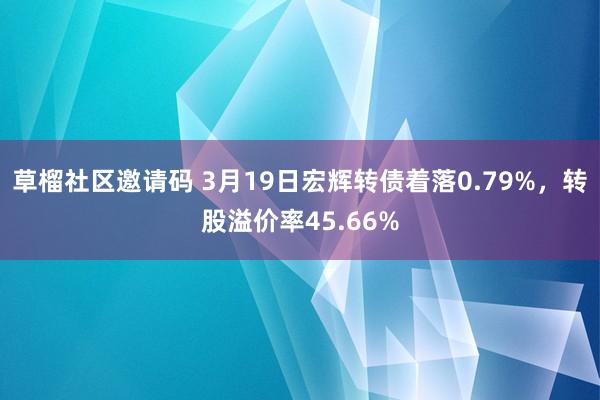 草榴社区邀请码 3月19日宏辉转债着落0.79%，转股溢价率45.66%