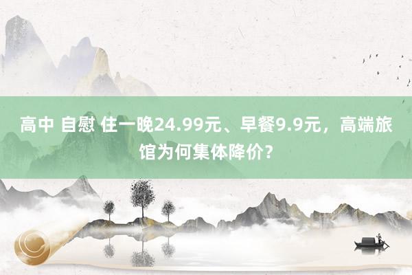 高中 自慰 住一晚24.99元、早餐9.9元，高端旅馆为何集体降价？