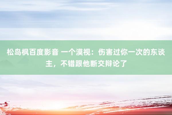 松岛枫百度影音 一个漠视：伤害过你一次的东谈主，不错跟他断交辩论了