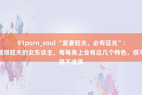 91porn_soul “爱妻旺夫，必有征兆”：一看就很旺夫的女东谈主，每每身上会有这几个特色，很不浅薄