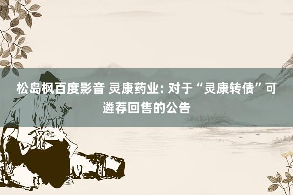 松岛枫百度影音 灵康药业: 对于“灵康转债”可遴荐回售的公告